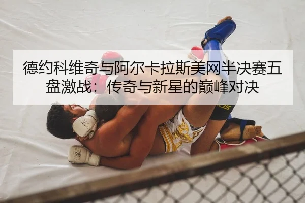德约科维奇与阿尔卡拉斯美网半决赛五盘激战：传奇与新星的巅峰对决